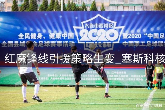 红魔锋线引援策略生变 塞斯科核心地位获管理层力挺